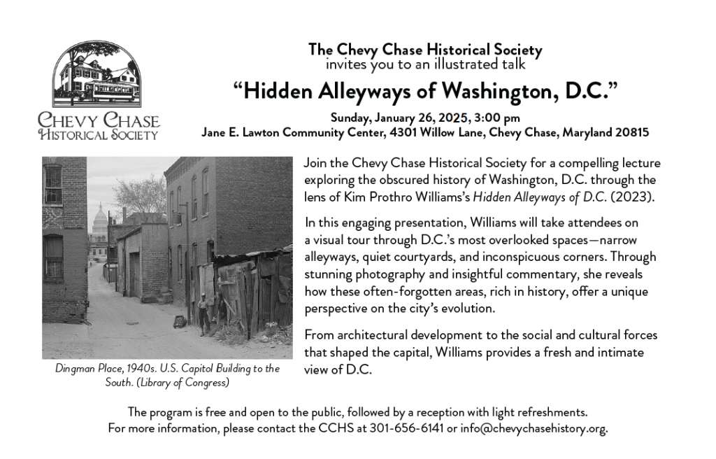 Winter 2025 Lecture. Content reads: Sunday, January 26, 2025, 3:00 pm   Jane E. Lawton Community Center  4301 Willow Lane, Chevy Chase, Maryland 20815.Join the Chevy Chase Historical Society for a compelling lecture exploring the obscured history of Washington, D.C. through the lens of Kim Prothro Williams’s Hidden Alleyways of D.C. (2023).      In this engaging presentation, Williams will take attendees on a visual tour through D.C.’s most overlooked spaces—narrow alleyways, quiet courtyards, and inconspicuous corners. Through stunning photography and insightful commentary, she reveals how these often-forgotten areas, rich in history, offer a unique perspective on the city’s evolution.     From architectural development to the social and cultural forces that shaped the capital, Williams provides a fresh and intimate view of D.C.    The program is free and open to the public, followed by a reception with light refreshments. For more information, please contact the CCHS at 301-656-6141 or info@chevychasehistory.org.