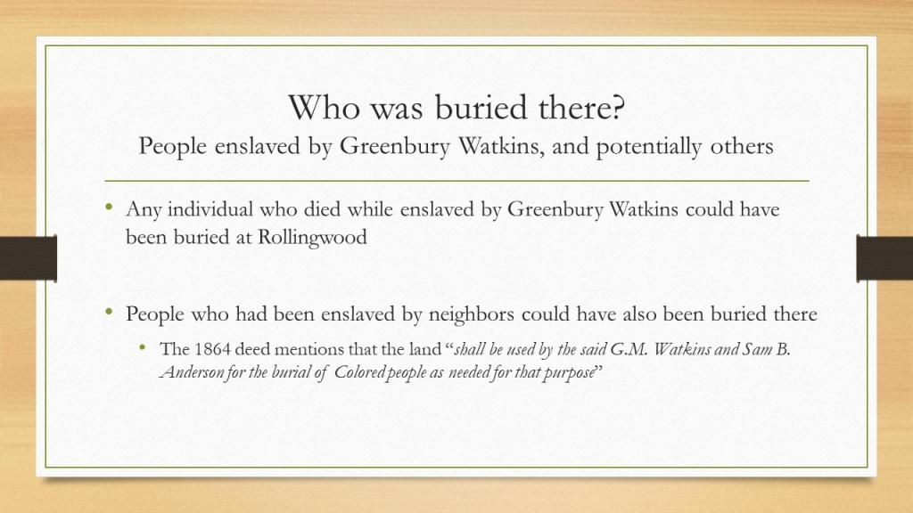 Who was buried there? People enslaved by Greenbury Watkins, and potentially others. Any individual who died while enslaved by Greenbury Watkins could have been buried at Rollingwood. People who had been enslaved by neighbors could have also been buried there. The 1864 deed mentions that the land “shall be used by the said G.M. Watkins and Sam B. Anderson for the burial of Colored people as needed for that purpose” 
