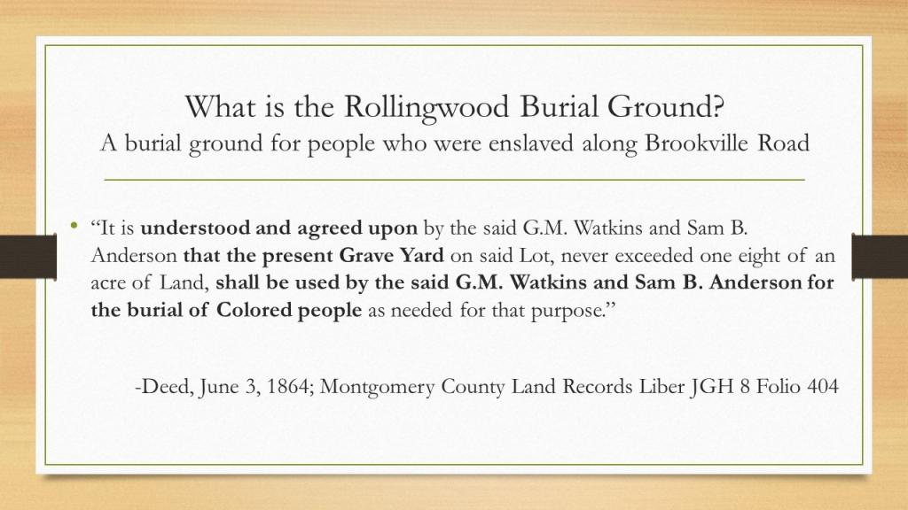 What is the Rollingwood Burial Ground? A burial ground for people who were enslaved along Brookville Road. “It is understood and agreed upon by the said G.M. Watkins and Sam B. Anderson that the present Grave Yard on said Lot, never exceeded one eight of an acre of Land, shall be used by the said G.M. Watkins and Sam B. Anderson for the burial of Colored people as needed for that purpose.”  -Deed, June 3, 1864; Montgomery County Land Records Liber JGH 8 Folio 404