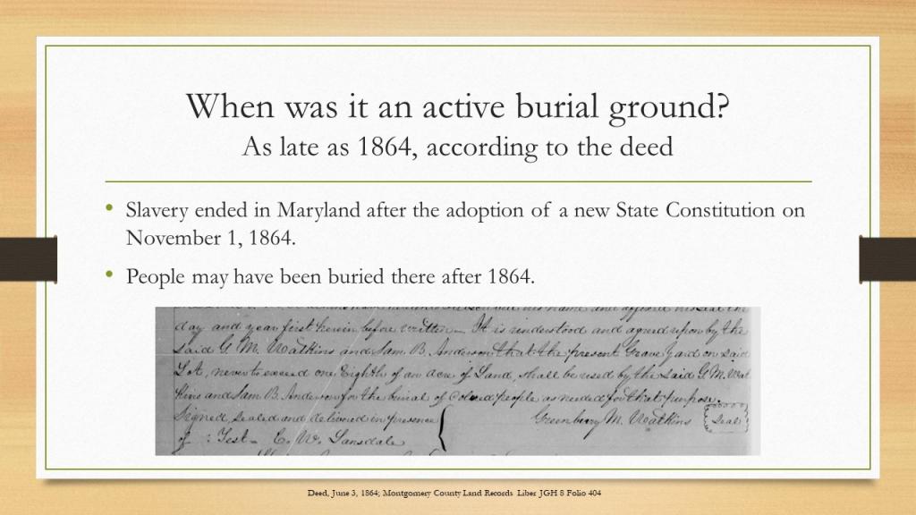 When was it an active burial ground? As late as 1864, according to the deed. Slavery ended in Maryland after the adoption of a new State Constitution on November 1, 1864.  People may have been buried there after 1864. A photo of the original deed stating that the land was used as a burial ground.